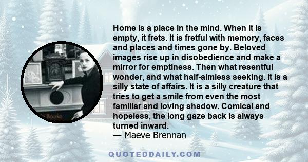 Home is a place in the mind. When it is empty, it frets. It is fretful with memory, faces and places and times gone by. Beloved images rise up in disobedience and make a mirror for emptiness. Then what resentful wonder,