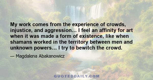 My work comes from the experience of crowds, injustice, and aggression… I feel an affinity for art when it was made a form of existence, like when shamans worked in the territory between men and unknown powers… I try to