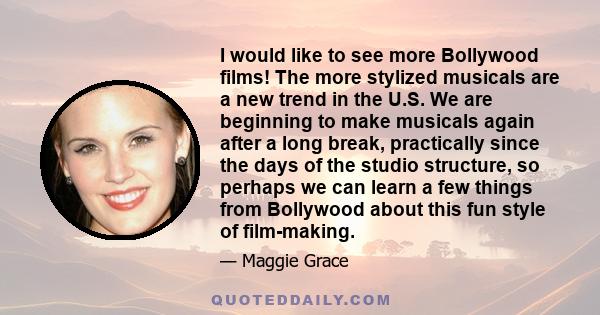 I would like to see more Bollywood films! The more stylized musicals are a new trend in the U.S. We are beginning to make musicals again after a long break, practically since the days of the studio structure, so perhaps