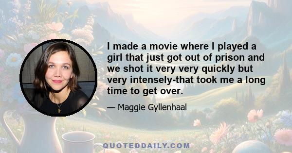 I made a movie where I played a girl that just got out of prison and we shot it very very quickly but very intensely-that took me a long time to get over.