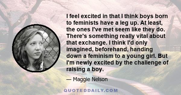 I feel excited in that I think boys born to feminists have a leg up. At least, the ones I've met seem like they do. There's something really vital about that exchange. I think I'd only imagined, beforehand, handing down