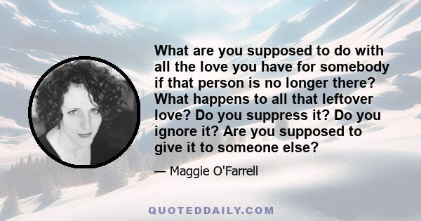 What are you supposed to do with all the love you have for somebody if that person is no longer there? What happens to all that leftover love? Do you suppress it? Do you ignore it? Are you supposed to give it to someone