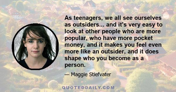 As teenagers, we all see ourselves as outsiders... and it's very easy to look at other people who are more popular, who have more pocket money, and it makes you feel even more like an outsider, and it does shape who you