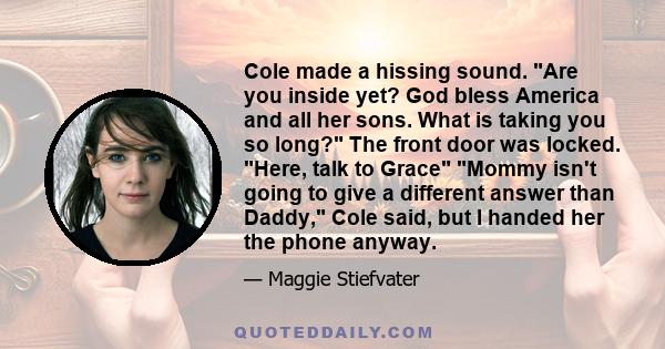 Cole made a hissing sound. Are you inside yet? God bless America and all her sons. What is taking you so long? The front door was locked. Here, talk to Grace Mommy isn't going to give a different answer than Daddy, Cole