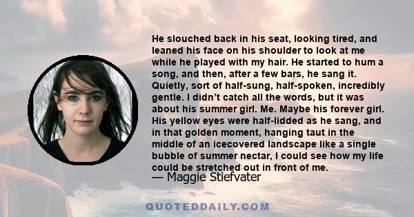 He slouched back in his seat, looking tired, and leaned his face on his shoulder to look at me while he played with my hair. He started to hum a song, and then, after a few bars, he sang it. Quietly, sort of half-sung,