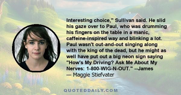 Interesting choice, Sullivan said. He slid his gaze over to Paul, who was drumming his fingers on the table in a manic, caffeine-inspired way and blinking a lot. Paul wasn't out-and-out singing along with the king of