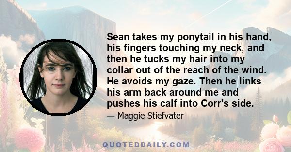 Sean takes my ponytail in his hand, his fingers touching my neck, and then he tucks my hair into my collar out of the reach of the wind. He avoids my gaze. Then he links his arm back around me and pushes his calf into