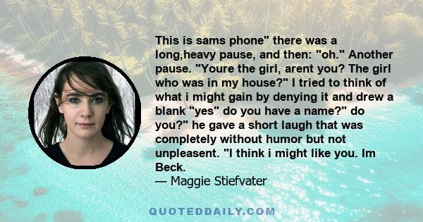This is sams phone there was a long,heavy pause, and then: oh. Another pause. Youre the girl, arent you? The girl who was in my house? I tried to think of what i might gain by denying it and drew a blank yes do you have