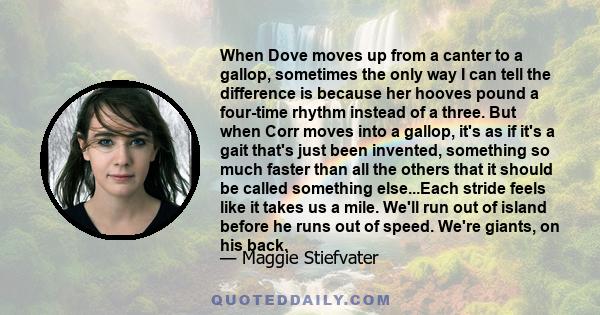 When Dove moves up from a canter to a gallop, sometimes the only way I can tell the difference is because her hooves pound a four-time rhythm instead of a three. But when Corr moves into a gallop, it's as if it's a gait