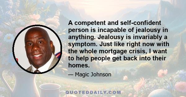 A competent and self-confident person is incapable of jealousy in anything. Jealousy is invariably a symptom. Just like right now with the whole mortgage crisis, I want to help people get back into their homes.