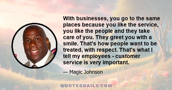With businesses, you go to the same places because you like the service, you like the people and they take care of you. They greet you with a smile. That's how people want to be treated, with respect. That's what I tell