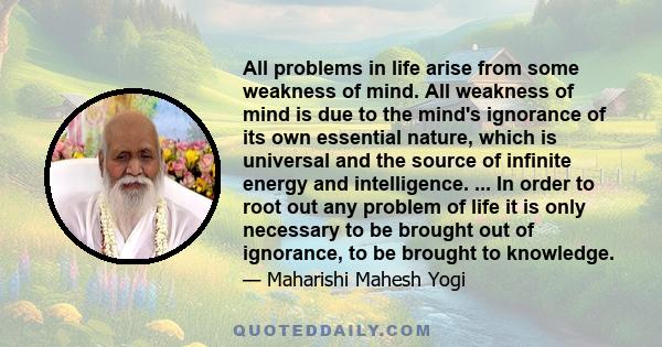 All problems in life arise from some weakness of mind. All weakness of mind is due to the mind's ignorance of its own essential nature, which is universal and the source of infinite energy and intelligence. ... In order