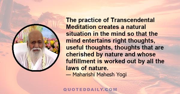 The practice of Transcendental Meditation creates a natural situation in the mind so that the mind entertains right thoughts, useful thoughts, thoughts that are cherished by nature and whose fulfillment is worked out by