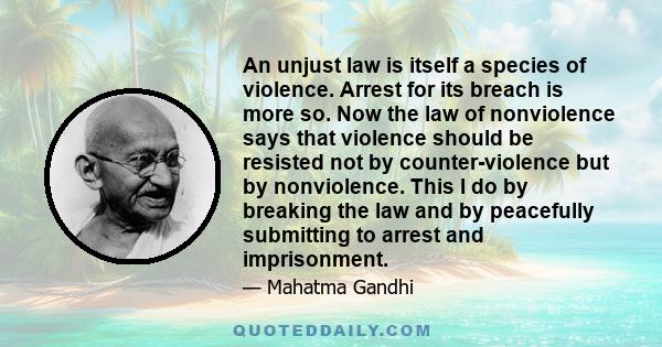 An unjust law is itself a species of violence. Arrest for its breach is more so. Now the law of nonviolence says that violence should be resisted not by counter-violence but by nonviolence. This I do by breaking the law