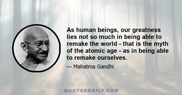 As human beings, our greatness lies not so much in being able to remake the world - that is the myth of the atomic age - as in being able to remake ourselves.