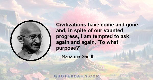 Civilizations have come and gone and, in spite of our vaunted progress, I am tempted to ask again and again, 'To what purpose?'