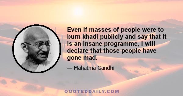 Even if masses of people were to burn khadi publicly and say that it is an insane programme, I will declare that those people have gone mad.