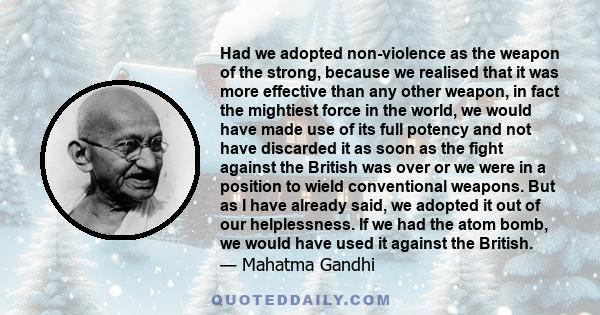Had we adopted non-violence as the weapon of the strong, because we realised that it was more effective than any other weapon, in fact the mightiest force in the world, we would have made use of its full potency and not