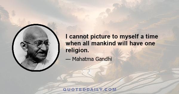 I cannot picture to myself a time when all mankind will have one religion.