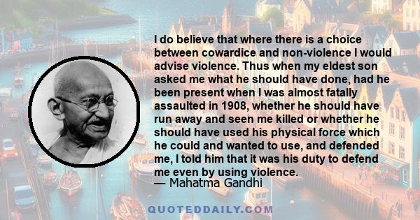 I do believe that where there is a choice between cowardice and non-violence I would advise violence. Thus when my eldest son asked me what he should have done, had he been present when I was almost fatally assaulted in