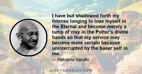 I have but shadowed forth my intense longing to lose myself in the Eternal and become merely a lump of clay in the Potter's divine hands so that my service may become more certain because uninterrupted by the baser self