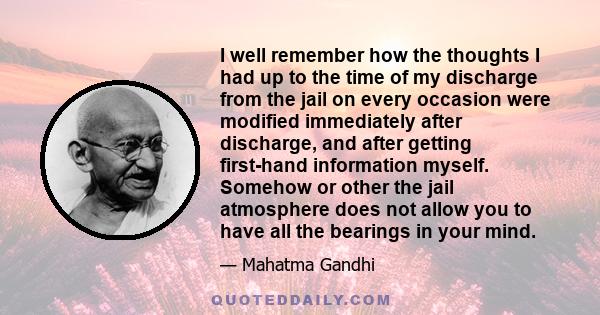 I well remember how the thoughts I had up to the time of my discharge from the jail on every occasion were modified immediately after discharge, and after getting first-hand information myself. Somehow or other the jail