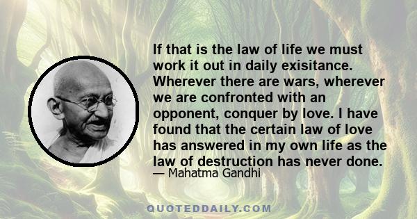 If that is the law of life we must work it out in daily exisitance. Wherever there are wars, wherever we are confronted with an opponent, conquer by love. I have found that the certain law of love has answered in my own