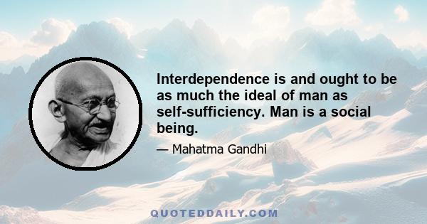 Interdependence is and ought to be as much the ideal of man as self-sufficiency. Man is a social being. Without interrelation with society he cannot realize his oneness with the universe or suppress his egotism. His