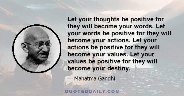 Let your thoughts be positive for they will become your words. Let your words be positive for they will become your actions. Let your actions be positive for they will become your values. Let your values be positive for