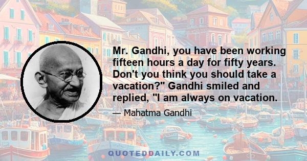 Mr. Gandhi, you have been working fifteen hours a day for fifty years. Don't you think you should take a vacation? Gandhi smiled and replied, I am always on vacation.