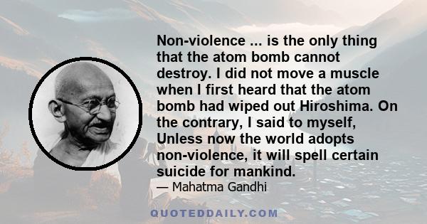 Non-violence ... is the only thing that the atom bomb cannot destroy. I did not move a muscle when I first heard that the atom bomb had wiped out Hiroshima. On the contrary, I said to myself, Unless now the world adopts