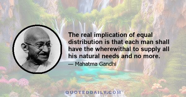 The real implication of equal distribution is that each man shall have the wherewithal to supply all his natural needs and no more.