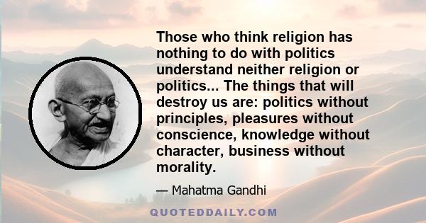 Those who think religion has nothing to do with politics understand neither religion or politics... The things that will destroy us are: politics without principles, pleasures without conscience, knowledge without