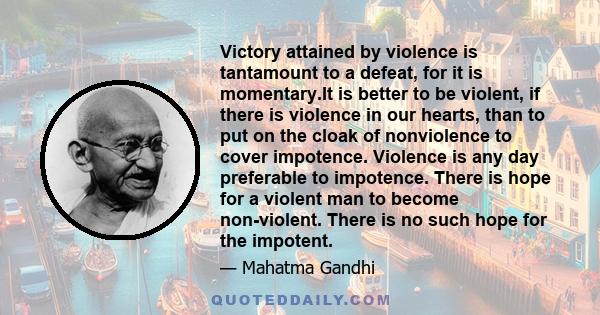 Victory attained by violence is tantamount to a defeat, for it is momentary.It is better to be violent, if there is violence in our hearts, than to put on the cloak of nonviolence to cover impotence. Violence is any day