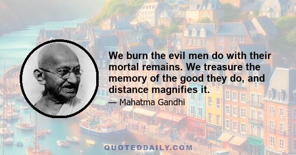 We burn the evil men do with their mortal remains. We treasure the memory of the good they do, and distance magnifies it.