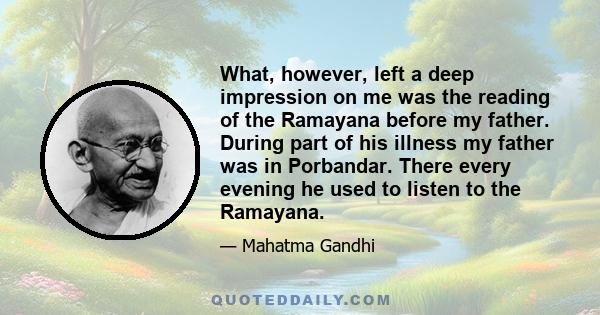 What, however, left a deep impression on me was the reading of the Ramayana before my father. During part of his illness my father was in Porbandar. There every evening he used to listen to the Ramayana.