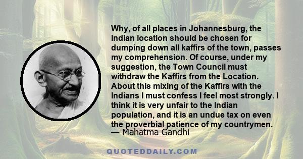 Why, of all places in Johannesburg, the Indian location should be chosen for dumping down all kaffirs of the town, passes my comprehension. Of course, under my suggestion, the Town Council must withdraw the Kaffirs from