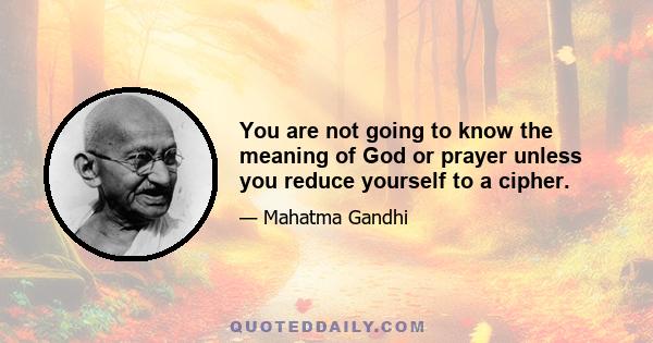 You are not going to know the meaning of God or prayer unless you reduce yourself to a cipher.