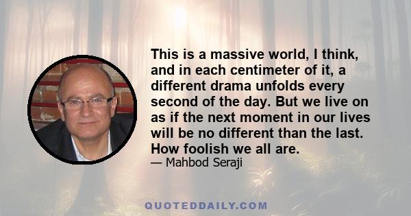 This is a massive world, I think, and in each centimeter of it, a different drama unfolds every second of the day. But we live on as if the next moment in our lives will be no different than the last. How foolish we all