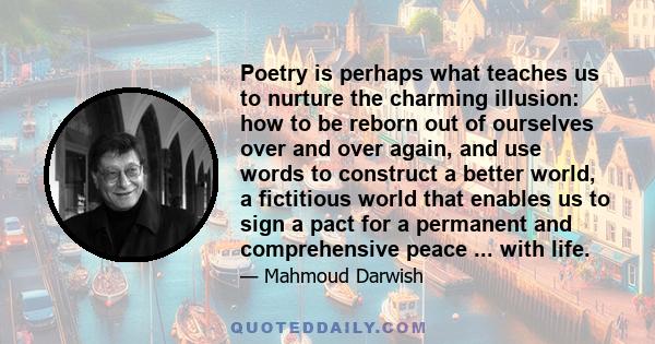 Poetry is perhaps what teaches us to nurture the charming illusion: how to be reborn out of ourselves over and over again, and use words to construct a better world, a fictitious world that enables us to sign a pact for