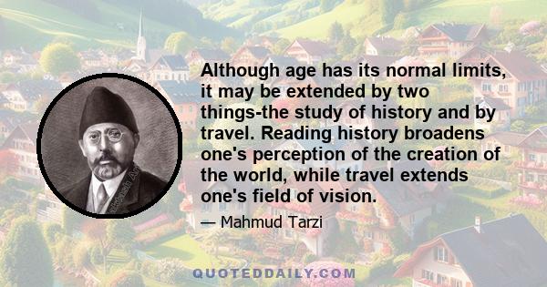 Although age has its normal limits, it may be extended by two things-the study of history and by travel. Reading history broadens one's perception of the creation of the world, while travel extends one's field of vision.