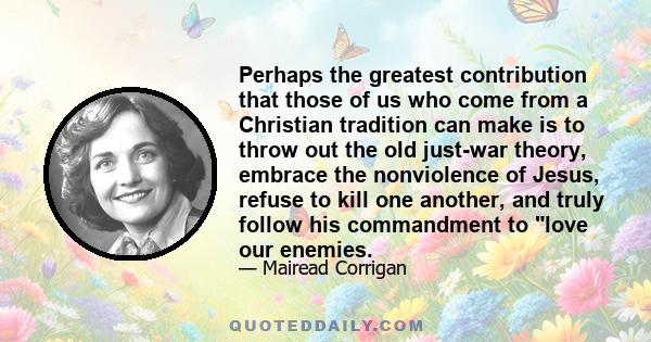 Perhaps the greatest contribution that those of us who come from a Christian tradition can make is to throw out the old just-war theory, embrace the nonviolence of Jesus, refuse to kill one another, and truly follow his