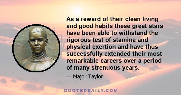 As a reward of their clean living and good habits these great stars have been able to withstand the rigorous test of stamina and physical exertion and have thus successfully extended their most remarkable careers over a