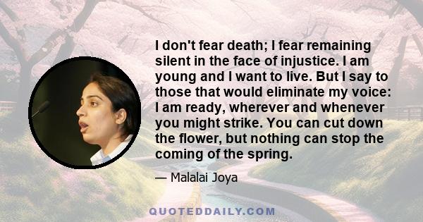I don't fear death; I fear remaining silent in the face of injustice. I am young and I want to live. But I say to those that would eliminate my voice: I am ready, wherever and whenever you might strike. You can cut down