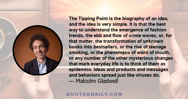 The Tipping Point is the biography of an idea, and the idea is very simple. It is that the best way to understand the emergence of fashion trends, the ebb and flow of crime waves, or, for that matter, the transformation