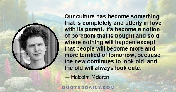Our culture has become something that is completely and utterly in love with its parent. It's become a notion of boredom that is bought and sold, where nothing will happen except that people will become more and more