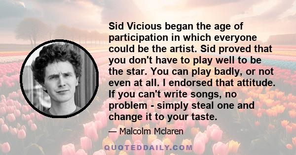 Sid Vicious began the age of participation in which everyone could be the artist. Sid proved that you don't have to play well to be the star. You can play badly, or not even at all. I endorsed that attitude. If you