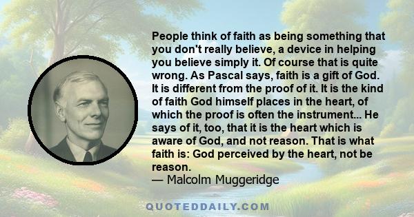 People think of faith as being something that you don't really believe, a device in helping you believe simply it. Of course that is quite wrong. As Pascal says, faith is a gift of God. It is different from the proof of
