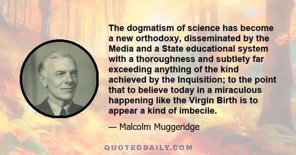 The dogmatism of science has become a new orthodoxy, disseminated by the Media and a State educational system with a thoroughness and subtlety far exceeding anything of the kind achieved by the Inquisition; to the point