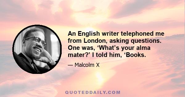 An English writer telephoned me from London, asking questions. One was, ‘What’s your alma mater?’ I told him, ‘Books.